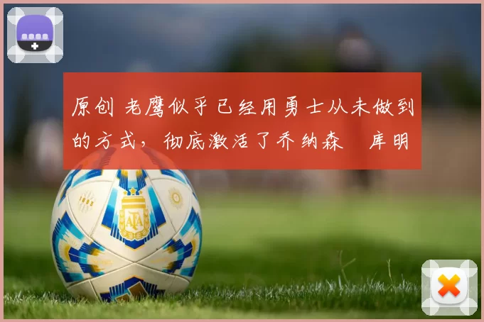 原创 老鹰似乎已经用勇士从未做到的方式，彻底激活了乔纳森・库明加