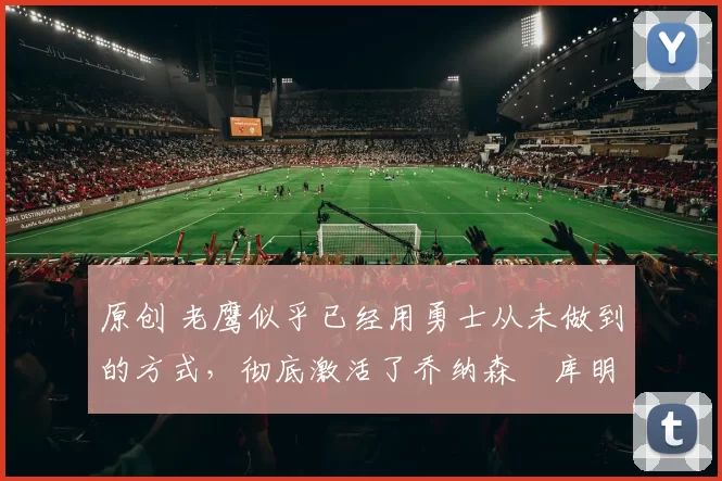 原创 老鹰似乎已经用勇士从未做到的方式,彻底激活了乔纳森・库明加