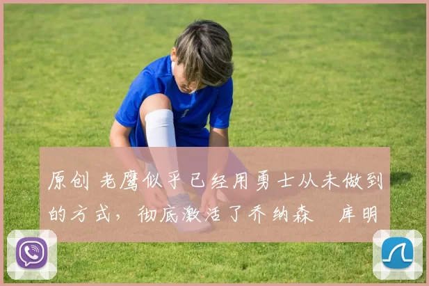 原创 老鹰似乎已经用勇士从未做到的方式,彻底激活了乔纳森・库明加