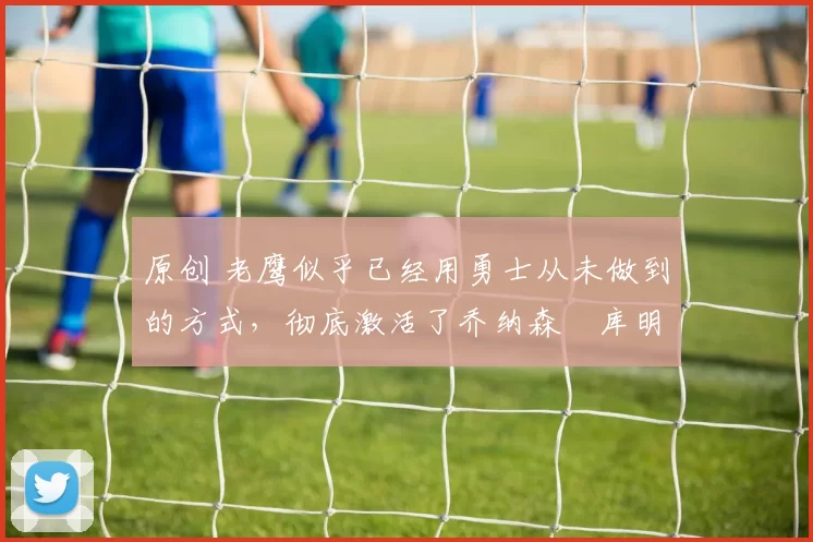 原创 老鹰似乎已经用勇士从未做到的方式,彻底激活了乔纳森・库明加