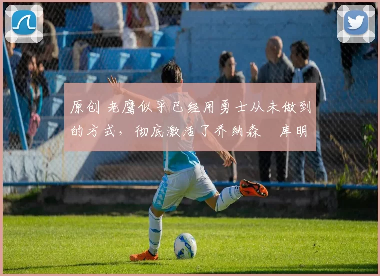 原创 老鹰似乎已经用勇士从未做到的方式,彻底激活了乔纳森・库明加