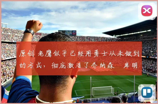 原创 老鹰似乎已经用勇士从未做到的方式，彻底激活了乔纳森・库明加