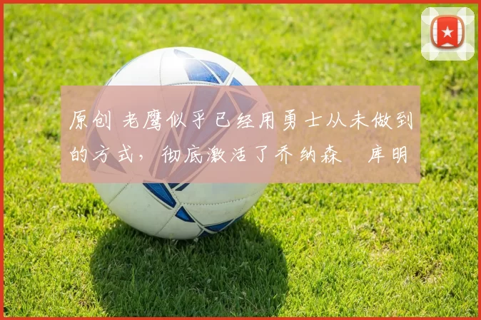 原创 老鹰似乎已经用勇士从未做到的方式，彻底激活了乔纳森・库明加