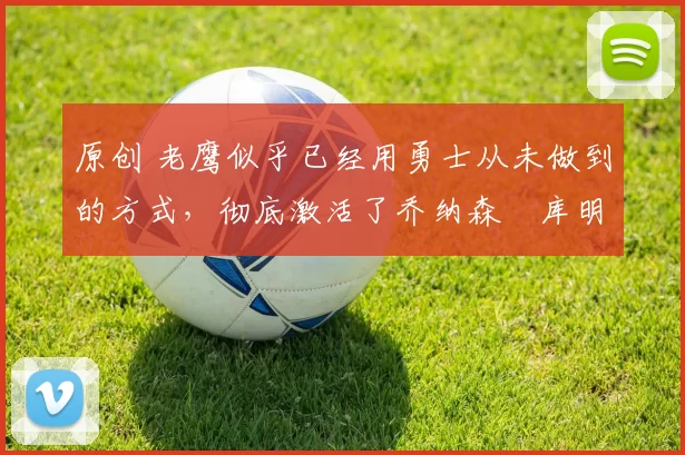 原创 老鹰似乎已经用勇士从未做到的方式，彻底激活了乔纳森・库明加