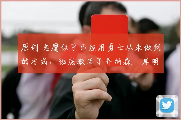 原创 老鹰似乎已经用勇士从未做到的方式，彻底激活了乔纳森・库明加