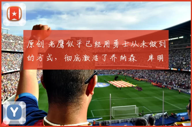 原创 老鹰似乎已经用勇士从未做到的方式,彻底激活了乔纳森・库明加