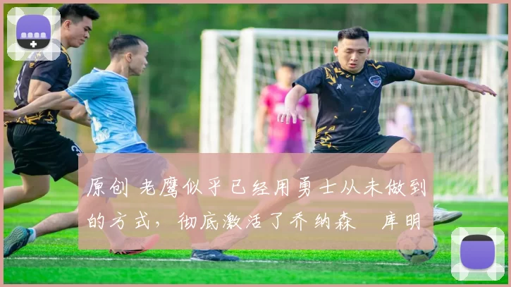 原创 老鹰似乎已经用勇士从未做到的方式，彻底激活了乔纳森・库明加