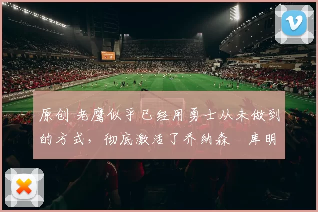 原创 老鹰似乎已经用勇士从未做到的方式,彻底激活了乔纳森・库明加