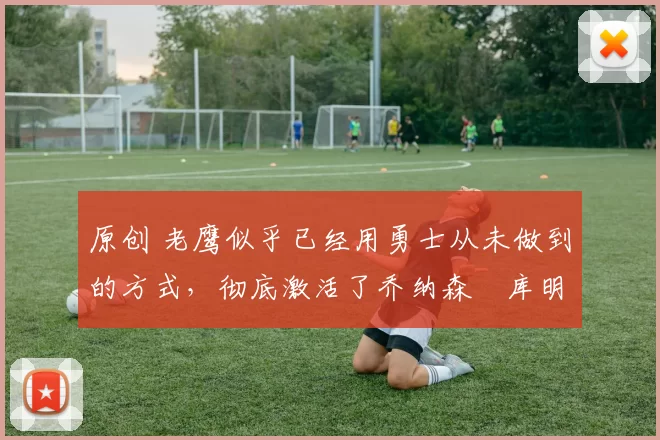 原创 老鹰似乎已经用勇士从未做到的方式,彻底激活了乔纳森・库明加