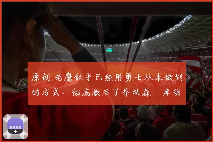 原创 老鹰似乎已经用勇士从未做到的方式,彻底激活了乔纳森・库明加