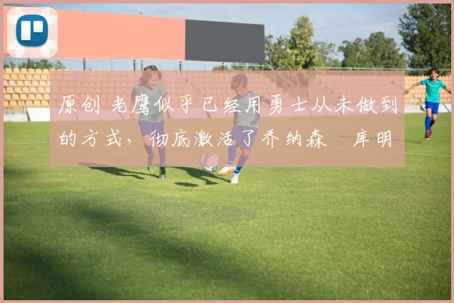 原创 老鹰似乎已经用勇士从未做到的方式,彻底激活了乔纳森・库明加