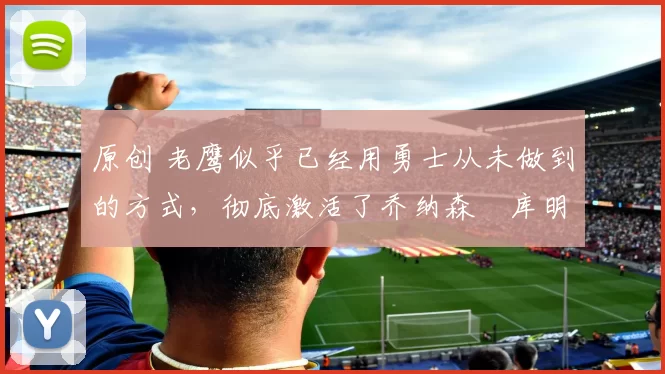 原创 老鹰似乎已经用勇士从未做到的方式,彻底激活了乔纳森・库明加