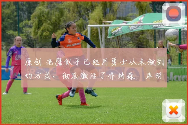 原创 老鹰似乎已经用勇士从未做到的方式,彻底激活了乔纳森・库明加