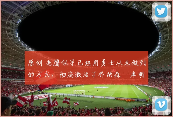 原创 老鹰似乎已经用勇士从未做到的方式,彻底激活了乔纳森・库明加