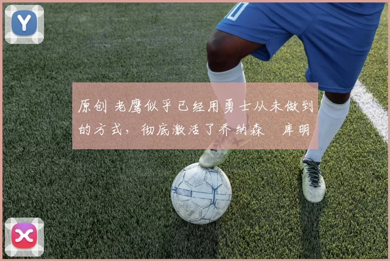 原创 老鹰似乎已经用勇士从未做到的方式,彻底激活了乔纳森・库明加