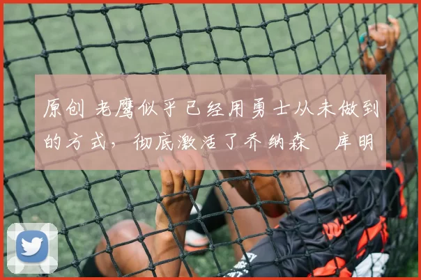 原创 老鹰似乎已经用勇士从未做到的方式,彻底激活了乔纳森・库明加