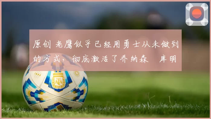 原创 老鹰似乎已经用勇士从未做到的方式，彻底激活了乔纳森・库明加