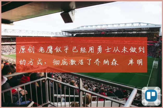 原创 老鹰似乎已经用勇士从未做到的方式，彻底激活了乔纳森・库明加