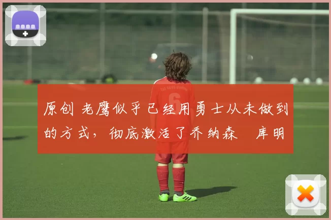 原创 老鹰似乎已经用勇士从未做到的方式,彻底激活了乔纳森・库明加