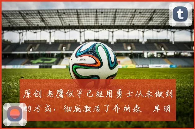 原创 老鹰似乎已经用勇士从未做到的方式,彻底激活了乔纳森・库明加