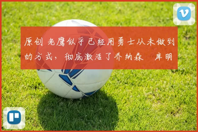 原创 老鹰似乎已经用勇士从未做到的方式,彻底激活了乔纳森・库明加