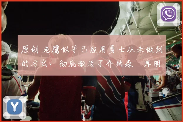 原创 老鹰似乎已经用勇士从未做到的方式，彻底激活了乔纳森・库明加