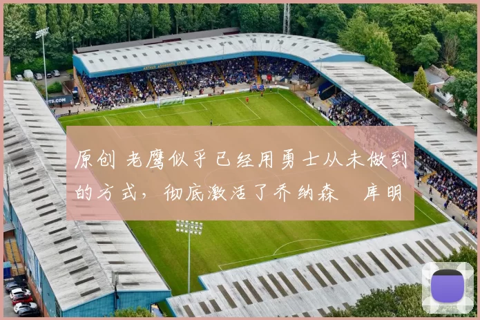 原创 老鹰似乎已经用勇士从未做到的方式,彻底激活了乔纳森・库明加