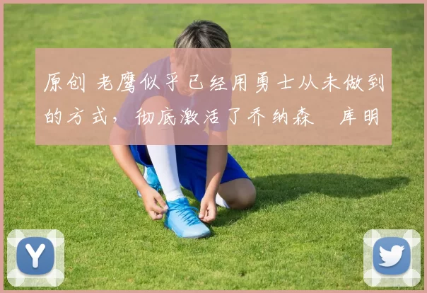 原创 老鹰似乎已经用勇士从未做到的方式，彻底激活了乔纳森・库明加