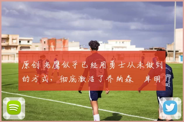 原创 老鹰似乎已经用勇士从未做到的方式,彻底激活了乔纳森・库明加