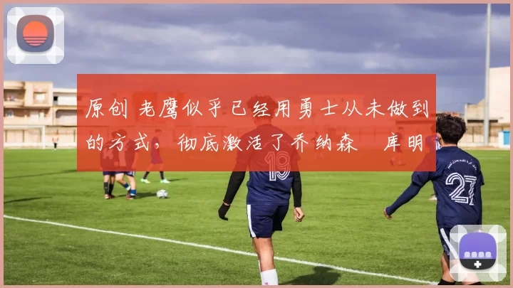 原创 老鹰似乎已经用勇士从未做到的方式，彻底激活了乔纳森・库明加