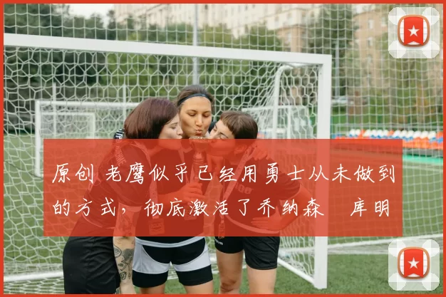 原创 老鹰似乎已经用勇士从未做到的方式,彻底激活了乔纳森・库明加