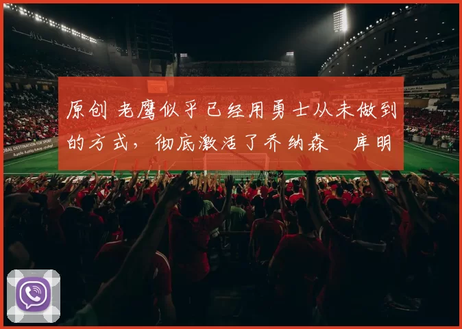 原创 老鹰似乎已经用勇士从未做到的方式，彻底激活了乔纳森・库明加