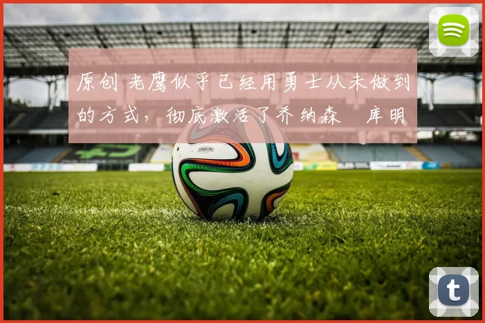 原创 老鹰似乎已经用勇士从未做到的方式,彻底激活了乔纳森・库明加