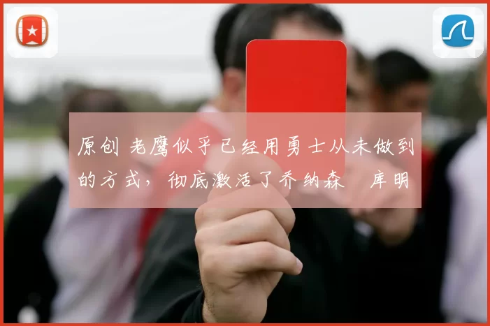 原创 老鹰似乎已经用勇士从未做到的方式，彻底激活了乔纳森・库明加
