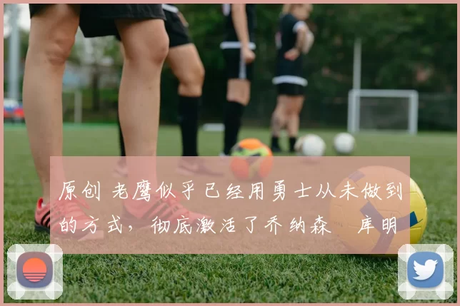 原创 老鹰似乎已经用勇士从未做到的方式,彻底激活了乔纳森・库明加