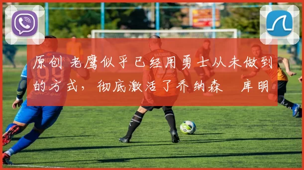 原创 老鹰似乎已经用勇士从未做到的方式,彻底激活了乔纳森・库明加