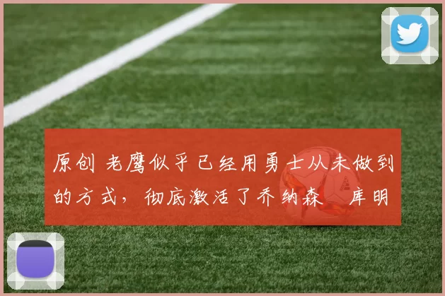 原创 老鹰似乎已经用勇士从未做到的方式，彻底激活了乔纳森・库明加