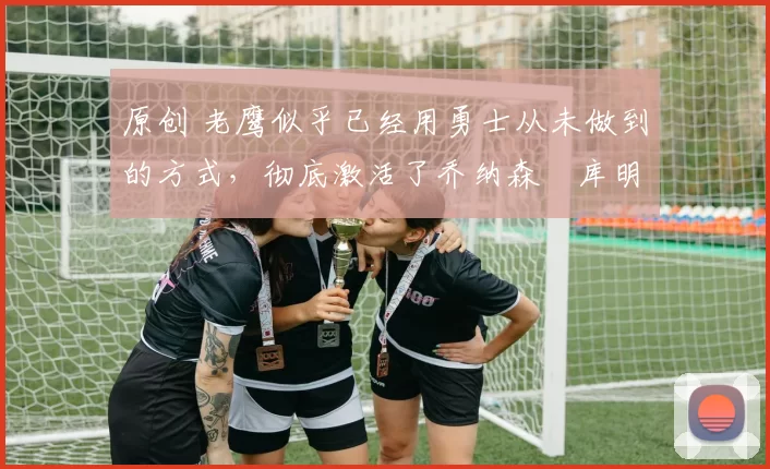 原创 老鹰似乎已经用勇士从未做到的方式,彻底激活了乔纳森・库明加