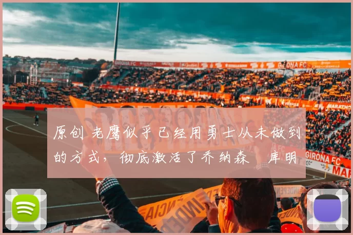 原创 老鹰似乎已经用勇士从未做到的方式，彻底激活了乔纳森・库明加