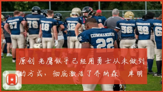 原创 老鹰似乎已经用勇士从未做到的方式，彻底激活了乔纳森・库明加