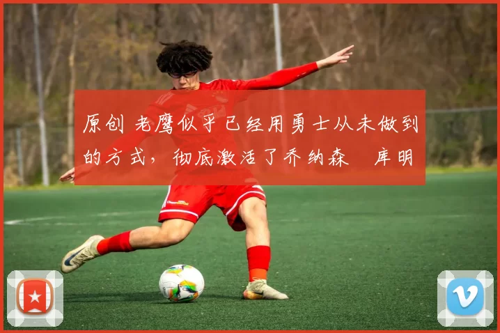 原创 老鹰似乎已经用勇士从未做到的方式,彻底激活了乔纳森・库明加