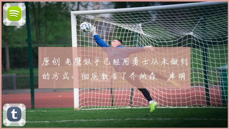 原创 老鹰似乎已经用勇士从未做到的方式,彻底激活了乔纳森・库明加