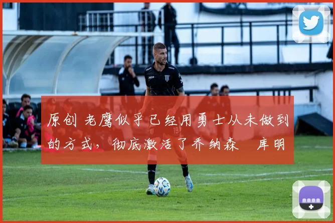 原创 老鹰似乎已经用勇士从未做到的方式,彻底激活了乔纳森・库明加