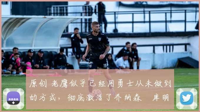 原创 老鹰似乎已经用勇士从未做到的方式,彻底激活了乔纳森・库明加