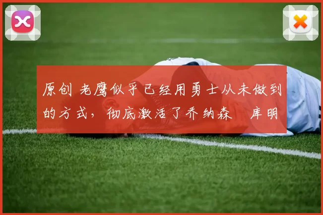 原创 老鹰似乎已经用勇士从未做到的方式，彻底激活了乔纳森・库明加