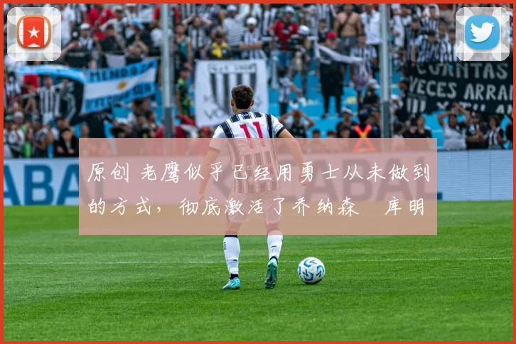 原创 老鹰似乎已经用勇士从未做到的方式，彻底激活了乔纳森・库明加