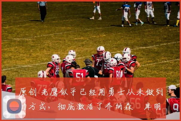 原创 老鹰似乎已经用勇士从未做到的方式，彻底激活了乔纳森・库明加