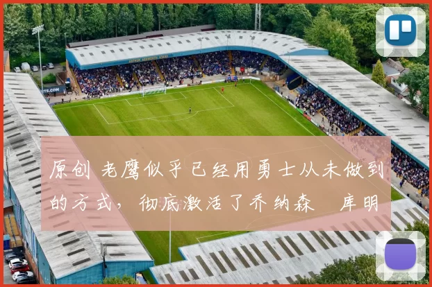 原创 老鹰似乎已经用勇士从未做到的方式,彻底激活了乔纳森・库明加