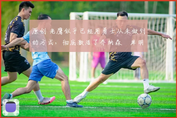 原创 老鹰似乎已经用勇士从未做到的方式,彻底激活了乔纳森・库明加