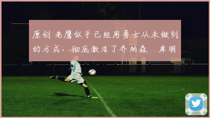 原创 老鹰似乎已经用勇士从未做到的方式,彻底激活了乔纳森・库明加